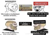 MODDERS We made a multiplayer version of botw... m MODDERS We made bloodborne Into a kart game... HE LEGEND ELDA BREATH WILD MULTIPLAYER Nintendo No, you can't do that take that down!! Bloodborne FROM SOFTWARE Cool bro! What's a deawb188dborne?