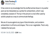 Greta Thunberg @GretaThunberg It has come to my knowledge that the stuffed animal shown in my earlier post can be interpreted as a symbol for antisemitism, which I was completely unaware of. The toy in the picture is a tool often used by autistic people as a way to communicate feelings. : We are of course against any type of discrimination, and condemn antisemitism in all forms and shapes. This is non-negotiable. That is why I deleted the last post. 9:13 AM - Oct 20, 2023 5.3M Views .
