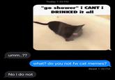 umm..?? Today 1:35 PM "go shower" i CANT i DRINKED it all what? do you not fw cat memes? No i do not Read 1:36 PM