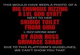 THIS WOULD HAVE BEEN A PHOTO OF A BIG CHUNGUS RIZZING A LVL 600 GYATT NEXT TO HER SKIBIDI TOILET FROM OHIO L RIZZ GRONK BABY BY ADIN ROSS GRIMACE SHAKE DUE TO THIS PLATFORM'S GUIDELINES, WE CAN'T SHOW YOU THAT.