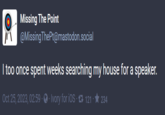 Missing The Point @Missing ThePt@mastodon.social I too once spent weeks searching my house for a speaker. Oct 25, 2023, 02:59 · Ivory for iOS 121234