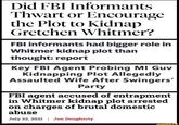 Did FBI Informants Thwart or Encourage the Plot to Kidnap Gretchen Whitmer? FBI informants had bigger role in Whitmer kidnap plot than thought: report Key FBI Agent Probing MI Guv Kidnapping Plot Allegedly Assaulted Wife After Swingers' Party FBI agent accused of entrapment in Whitmer kidnap plot arrested on charges of brutal domestic abuse July 22, 2021 | Jon Dougherty ifunny.co