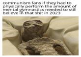 communism fans if they had to physically perform the amount of mental gymnastics needed to still believe in that s--- in 2023