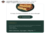 concrete murphy @murphysfelony. Sep 20 Might I suggest you don't f--- with my sis Crispy Grilled Cheese on Sourdough 300★ item Customize A blend of mild Cheddar and baby Gouda cheeses on sourdough bread, topped with an olive-oil butter spread. -VEGETARIAN -HIGH-PROTEIN 450 Calories, 1g sugar, 20g fat