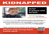 KIDNAPPED Ariel 4-years-old Israeli Kidnapped from his home by Hamas On October 7th, nearly 200 innocent civilians were abducted from Israel into the Gaza Strip. Their whereabouts remain unknown. More than 3,000 women, men, and children, ranging in age from 3 months to 85 years old, were wounded, murdered, beaten, r----, and brutally separated from loved ones by Hamas. Take a photo of this poster and share it Please help bring them home alive. #Kidnapped FromIsrael SCAN TO JOIN THE GLOBAL EFFORTS