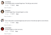Joe Hubbard Just googled what a scooped bagel was. The deli guy was correct. 16h ago 88.2K Reply View 111 replies V itsmespears I'm team bagel shop. Scooped bagel is a crime 14h ago 68.7K Reply View 35 replies had no idea what a scooped bagel was and my bro in the deli was right to not do that bs 17h ago 56.6K Reply View 30 replies ✓ Jordan Meeks Scooped bagel is a crime I am sorry 1d ago 37.2K Reply View 27 replies V