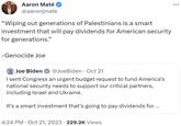 Aaron Maté @aaronjmate "Wiping out generations of Palestinians is a smart investment that will pay dividends for American security for generations." -Genocide Joe Joe Biden @Joe Biden Oct 21 I sent Congress an urgent budget request to fund America's national security needs to support our critical partners, including Israel and Ukraine. It's a smart investment that's going to pay dividends for ... 4:24 PM Oct 21, 2023 229.2K Views .