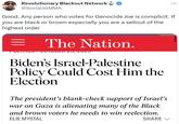 Revolutionary Blackout Network @SocialistMMA Good. Any person who votes for Genocide Joe is complicit. If you are black or brown especially you are a sellout of the highest order = The Nation. TULITIO07 OUTODEN 20, 2020 Biden's Israel-Palestine Policy Could Cost Him the Election ... The president's blank-check support of Israel's war on Gaza is alienating many of the Black and brown voters he needs to win reelection. ELIE MYSTAL SHARE ✓