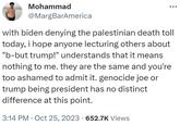 Mohammad @MargBarAmerica with biden denying the palestinian death toll today, i hope anyone lecturing others about "b-but trump!" understands that it means nothing to me. they are the same and you're too ashamed to admit it. genocide joe or trump being president has no distinct difference at this point. 3:14 PM Oct 25, 2023 652.7K Views