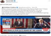 hasanabi @hasanthehun genocide joe! Kaitlan Collins @kaitlancollins · Oct 25 Biden doesn't have confidence in the Gaza death toll: "I have no notion if Palestinians are telling the truth...I'm sure innocents have been killed & it is the price of waging war..Israel should be incredibly careful to ensure they're going after the folks propagating this war." U.S.HOUSE SPEAKER VOTE 220 SEP. CHNSON 209 PRESENT 0 OTHERS 0 White House 2:16 PM ET TALLY ESTIMATE BREAKING NEWS LIVE BIDEN SPEAKS AS HOUSE ELECTS SPEAKER REP. MIKE JOHNSON CNN 2:16 PM ET ALLS FOR CEASEFIRE AND DECRIES "CLEAR VIOLATIONS OF INTERNATIONAL HUMANI 3:45 PM . Oct 25, 2023 2M Views CNN SPECIAL REPORT :