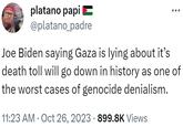 platano papi @platano_padre Joe Biden saying Gaza is lying about it's death toll will go down in history as one of the worst cases of genocide denialism. 11:23 AM . Oct 26, 2023 899.8K Views