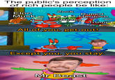 The public's perception of rich people be like: Elon Musk Zuck u/elch3w Rupert Murdoch Bezos All of you, get out! Trump Except you, you stay. Mr Beast