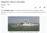 Sigma-class design Article Talk ŽA The SIGMA class is a Dutch-built family of modular naval vessels, of either corvette or frigate size, designed by Damen Group. maritime photo.com ↓ 365 SIGMA 9113 corvette, KRI Diponegoro (365)