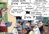 candy with ZYN please, keep the snickers, just the ZYN My mom says i cant have candy without ZYN ZYN I please? I'll take some ZYN please, ZYN N ZYN ? only weirdos dont hanc out ZYN 00 45 12