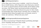 writing-prompt-s One day, you lose your wallet, and it is found by a mob boss, who figures out that you aren't in such a good place financially, and takes pity on you. So they start anonymously sending cash, clothes, and furniture to you in the mail, eventually, the mob boss sends you a letter to stating that they bought you a house, and it lists an adress. What do you do? writingmyselfintoanearlygrave In this economy? Thank them politely, pledge your loyalty, and join the mob. Source: writing-prompt-s 14,323 notes D L tl