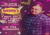 GO AHEAD. MASTURBATE AT. Denny's WHAT ARE THEY GONNA DO, ASK YOU TO LEAVE? IN THIS ECONOMY? V 111