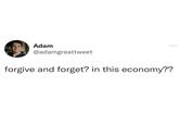 Adam @adamgreattweet forgive and forget? in this economy??
