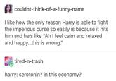 couldnt-think-of-a-funny-name I like how the only reason Harry is able to fight the imperious curse so easily is because it hits him and he's like "Ah I feel calm and relaxed and happy...this is wrong." tired-n-trash harry: serotonin? in this economy?