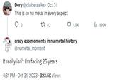 Dery @olobersaiks - Oct 31 This is so nu metal in every aspect 142 2 crazy ass moments in nu metal history @numetal_moment It really isn't I'm facing 25 years 1.9K 4:31 PM Oct 31, 2023 323.5K Views 199K