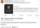 David Grossman @davidgross_man · Oct 31 crazy ass moments in fictitious brokerage accounts???? THE UNITED STATES DEPARTMENT JUSTICE 11 justice.gov Four Men Indicted for Defrauding Global Financial Se "The defendants are charged with stealing millions of dollars by creating fraudulent brokerage accoun... 12 47 554 crazy ass moments in nu metal history @numetal_moment 7:48 PM Oct 31, 2023 102.2K Views 120K I've been advised not to speak on the details of the case at this time thank you 1