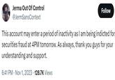 Jerma Out Of Control @JermSansContext Follow This account may enter a period of inactivity as I am being indicted for securities fraud at 4PM tomorrow. As always, thank you guys for your understanding and support. 6:41 PM Nov 1, 2023 128.7K Views