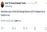 Andy "6x Vaxxed & Masked" Smith @butterwise Absolutely crazy to think that George Santos is still in Congress but Al Franken is not. 5:10 PM Oct 26, 2023 3,949 Views 5 . 130 136 口1 ... 소