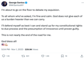 George Santos @MrSantosNY I'm about to go on the floor to debate my expulsion. To all whom who've asked, I'm fine and calm. God does not give each of us a burden heavier than we can carry. I'll defend myself as best I can and stand up for my constitutional rights to due process and the presumption of innocence until proven guilty. This is not nearly the end of the road for me. God bless all! 16 5:04 PM Nov 1, 2023 229.9K Views 1.1K 301 ... 1.3K 19 (→