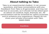 About talking to Tako Tako is an experimental chatbot. It can answer questions, and have conversations with you. Feedback from Tako is Al generated, and may not be true or accurate, so it should not be relied upon as advice on medical, legal, financial, etc. All conversations will be reviewed for safety purposes and to enhance your experience. Please do not share your private information with Tako. Learn more Confirm Quit