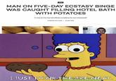 NEWS MAN ON FIVE-DAY ECSTASY BINGE WAS CAUGHT FILLING HOTEL BATH WITH POTATOES "It may be this that led officers to believe he was intoxicated" HARRISON WILLIAMS | 23 MAY 2018 MOST POPULAR I JUST THINK THEY'RE NEAT.