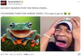 DramaAlert #Drama Alert @DramaAlert DO NOT SEARCH FOR THE FROG VIDEO... ITS WORSE THEN THE HORSE VIDEO. This app is gross 8:11 PM . Nov 2, 2023 1.1M Views ...