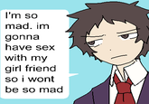 I'm so mad I'm so mad. im gonna have sex with my girl friend so i wont be so mad