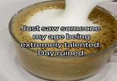 Just saw someone my age being extremely talented. Day ruined.