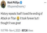 History repeats itself I loved the ending of Attack on Titan 😭 it took forever but I thought it was great Mark Phillips @SupremeDreams_1 History repeats itself I loved the ending of Attack on Titan it took forever but I thought it was great 11:17 PM Nov 4, 2023 · 857.2K Views