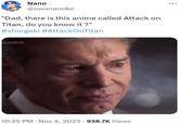 "Dad, there is this anime called Attack on Titan, do you know it ?" Nano @uwunanoko "Dad, there is this anime called Attack on Titan, do you know it?" #shingeki #AttackOnTitan LastRide 10:25 PM. Nov 4, 2023 938.7K Views : ...