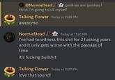 @NormieDeadpookies and pookas I think I'm going to kill myself Talking Flower Today at 11:25 PM awesome NormieDead Today at 11:26 PM I've had to witness this s--- for 2 f------ years and it only gets worse with the passage of time it's f------ b------- Talking Flower Today at 11:27 PM love that sound!