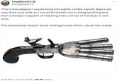 KingMike273 @KingMike273 This is the weapon I would bring into battle. Unlike myself, Bears are very thick and wide so I would be foolish not to bring anything less than a weapon capable of reaching every corner of the bear in one shot. The stupid bear doesnt know what guns are either, cause he's a bear 4:32 PM Jan 17, 2023 88.6K Views :