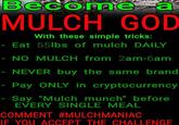 Become a MULCH GOD With these simple tricks: - Eat 55lbs of mulch DAILY - NO MULCH from 2am-6am NEVER buy the same brand Pay ONLY in cryptocurrency - Say "Mulch munch" before EVERY SINGLE MEAL COMMENT #MULCHMANIAC IF YOU ACCEPT THE CHALLENGE