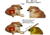 3 3 Yup So... We are friendlies right? But that doesn't stop me from declaring a war ΒΟΝΚ
