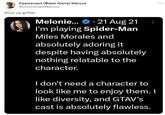 Cosmonaut (Black iCarly) Marcus @CosmonautMarcus Shut up grifter Melonie... 21 Aug 21 I'm playing Spider-Man Miles Morales and absolutely adoring it despite having absolutely nothing relatable to the character. I don't need a character to look like me to enjoy them. I like diversity, and GTAV's cast is absolutely flawless. ...