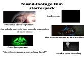 found-footage film starterpack darkness. extreme close-up shot the whole movie is just people screaming at each other the cameraman ALWAYS dies final jumpscare "Get that camera out of my face!" shaky cam running