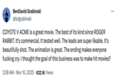 BenDavid Grabinski @bdgrabinski COYOTE V ACME is a great movie. The best of its kind since ROGER RABBIT. It's commercial. It tested well. The leads are super likable. It's beautifully shot. The animation is great. The ending makes everyone f------ cry. I thought the goal of this business was to make hit movies? 2:38 AM Nov 10, 2023 632.1K Views • :