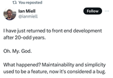 t You reposted lan Miell @ianmiell Follow I have just returned to front end development after 20-odd years. Oh. My. God. What happened? Maintainability and simplicity used to be a feature, now it's considered a bug.