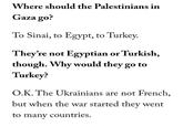 Where should the Palestinians in Gaza go? To Sinai, to Egypt, to Turkey. They're not Egyptian or Turkish, though. Why would they go to Turkey? O.K. The Ukrainians are not French, but when the war started they went to many countries.