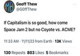 MB² Geoff Thew @GOffThew If Capitalism is so good, how come Space Jam 2 but no Coyote vs. ACME? 11:33 AM 11/11/23 from Earth. 13K Views 130 Reposts 803 Likes 5 Bookmarks