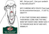 Do Not Feed the Animals W--... Did you just?... Give yuor sandwich to that wild animal??? W-- IS WRONG WITH YOU!!!!!! That's bad for the environment because.... IT JUST IS, OKAY???? IF YOU START FEEDING WILD ANIMALS THEN WHEN I COME HERE THEY WILL WANT MY FOOD!!!! AND I WONT GIVE IT TO THEM BECAUSE IM FAT AND HATE ANIMAL!!!!