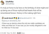Schaffrillas @Schaffrillas It's truly an honor to be here on the birthday of what might end up being one of those mythical bad tweets that will be remembered forever. History in the making right here Jacob Unruh Replying to @Solidarity_Star If there was an election where the only two viable candidates are Hitler and Hitler but 1% less bad, you are morally obligated to vote for hitler but 1% less bad @JacobUnruh333 · 12h 6:14 AM Nov 14, 2023 36.4K Views