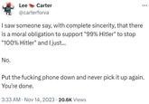 Lee Carter No. @carterforva I saw someone say, with complete sincerity, that there is a moral obligation to support "99% Hitler" to stop "100% Hitler" and I just... Put the f------ phone down and never pick it up again. You're done. 3:33 AM Nov 14, 2023 20.6K Views
