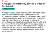 18 NSFW A vlogger accidentally posted a video of her naked. LEGAL QUERY A vlogger made a "paid advertisement" video. Let's just say she is promoting a soap product but accidentally showed herself in the video naked and mistakenly posted it on her socmed without editing that part out. She then managed to delete it immediately but people are quick to download it and now the video is circulating thru messaging apps. She obtained the names of people/admins of group chats where the video is being shared and she is planning on filing a case against them. What is her edge on this?
