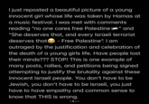 I just reposted a beautiful picture of a young innocent girl whose life was taken by Hamas at a music festival. I was met with comments reading "no one cares free Palestine i" and "She deserves that, and every Israeli terrorist deserves that - Free Palestine". I am outraged by the justification and celebration of the death of a young girls life. Have people lost their minds??? STOP! This is one example of many posts, rallies, and petitions being signed attempting to justify the brutality against these innocent Israeli people. You don't have to be Jewish, you don't have to be Israeli, you just have to have empathy and common sense to know that THIS is wrong.