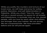While you justify the murders and torture of our loved ones, we will hope and pray for safety, justice, liberation, and self determination in Palestine. While you chant "Gas the Jews", we will say a Jewish prayer for peace for all Israelis and Palestinians. A reminder that we, the Jewish people, with our love for each other and others, are stronger than your hatred. We are strong. We are compassionate. We have prevailed before and we will prevail again.